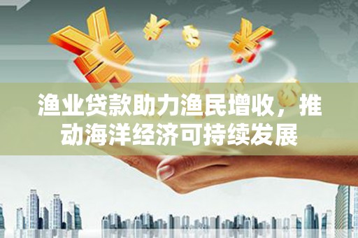 云岩渔业贷款助力渔民增收，推动海洋经济可持续发展
