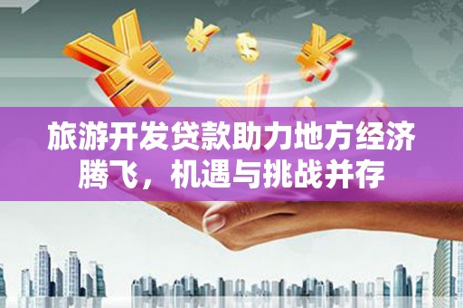 云岩旅游开发贷款助力地方经济腾飞，机遇与挑战并存